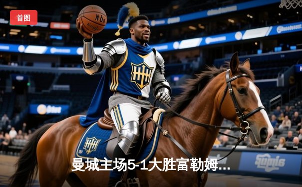 曼城主场5-1大胜富勒姆，德布劳内传射引领进攻狂潮